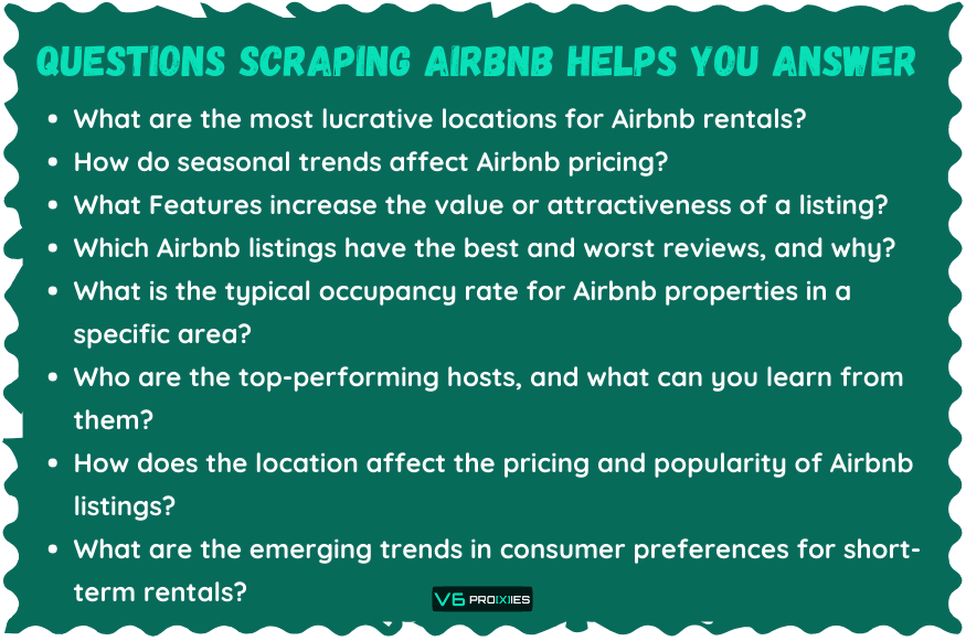 Questions Scraping Airbnb Helps You Answer

What are the most lucrative locations for Airbnb rentals?
How do seasonal trends affect Airbnb pricing?
What Features increase the value or attractiveness of a listing?
Which Airbnb listings have the best and worst reviews, and why?
What is the typical occupancy rate for Airbnb properties in a specific area?
Who are the top-performing hosts, and what can you learn from them?
How does the location affect the pricing and popularity of Airbnb listings?
What are the emerging trends in consumer preferences for short-term rentals?

